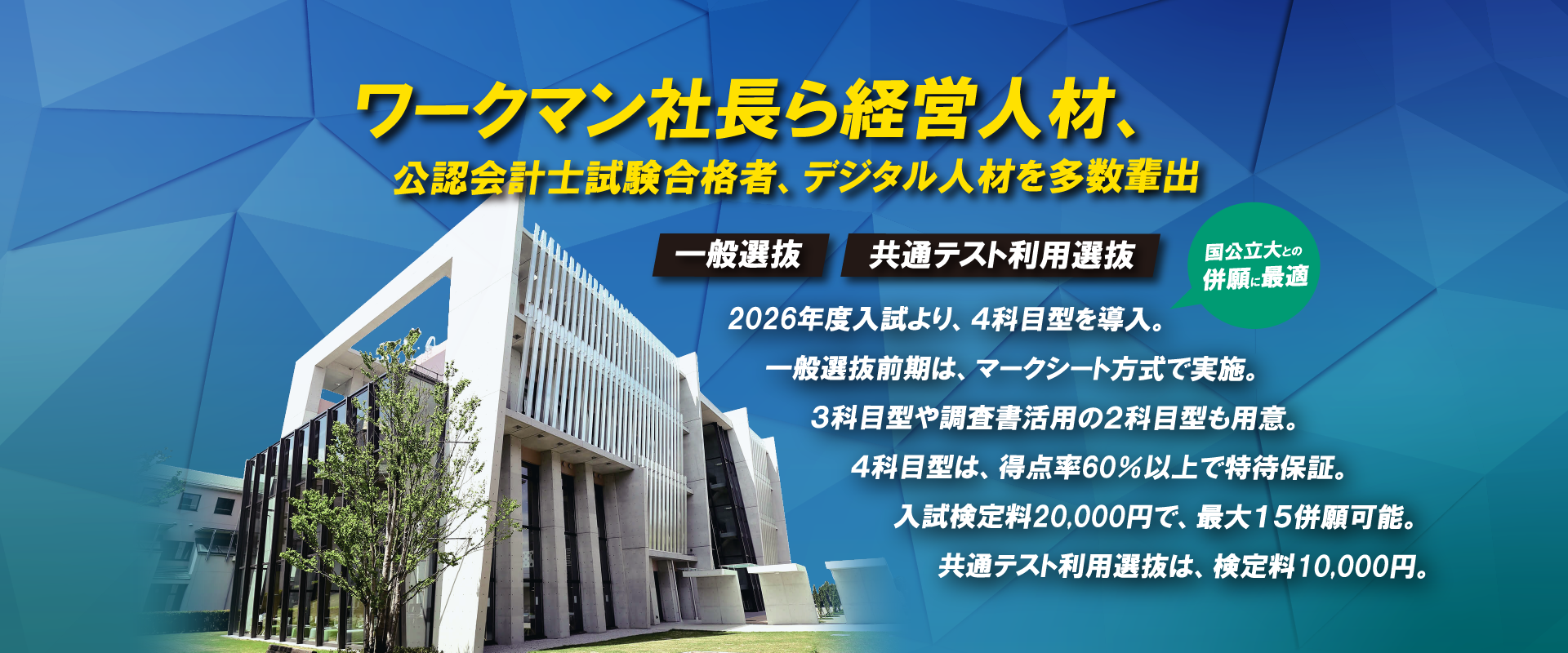 ワークマン社長ら経営人材、公認会計士試験合格者、デジタル人材を多数輩出 2026年度入試より、4科目型を導入。一般選抜前期は、マークシート方式で実施。3科目型や調査書活用の2科目型も用意。4科目型は、得点率60%以上で特待保証。入試検定料20,000円で、最大15併願可能。共通テスト利用選抜は、検定料10,000円。
