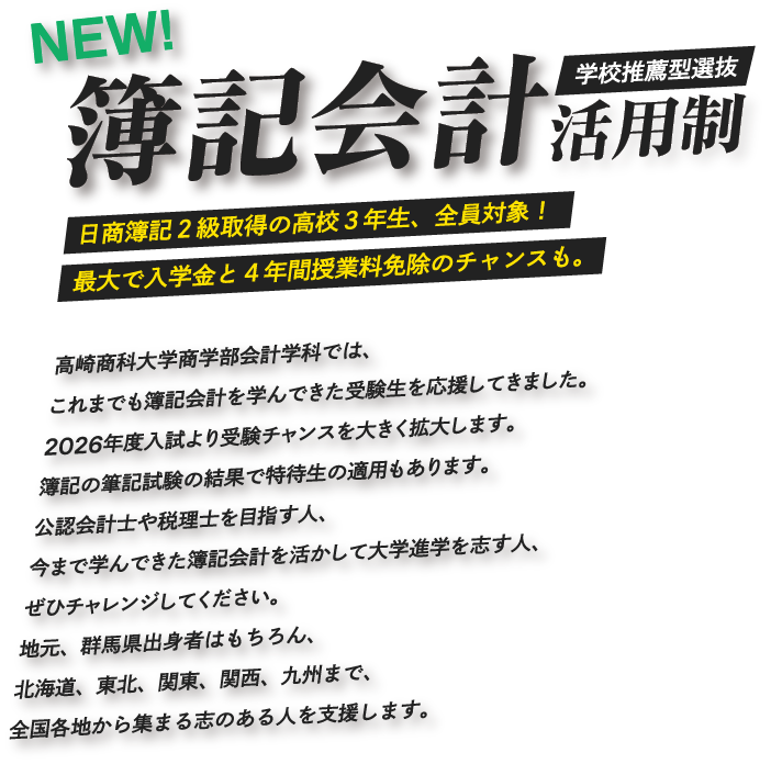 簿記会計活用制 学校推薦型選抜 日商簿記2級取得の高校3年生、全員対象!最大で入学金と4年間授業料免除のチャンスも。高崎商科大学商学部会計学科では、これまでも簿記会計を学んできた受験生を応援してきました。2026年度入試より受験チャンスを大きく拡大します。簿記の筆記試験の結果で特待生の適用もあります。公認会計士や税理士を目指す人、今まで学んできた簿記会計を活かして大学進学を志す人、ぜひチャレンジしてください。地元、群馬県出身者はもちろん、北海道、東北、関東、関西、九州まで、全国各地から集まる志のある人を支援します。