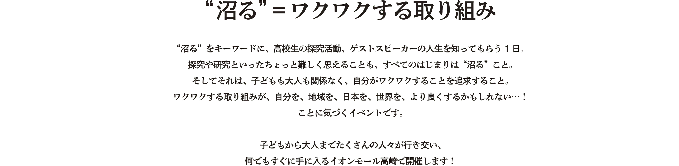 “沼る”をキーワードに、高校生の探究活動、ゲストスピーカーの人生を知ってもらう1日。探究や研究といったちょっと難しく思えることも、すべてのはじまりは“沼る”こと。そしてそれは、子どもも大人も関係なく、自分がワクワクすることを追求すること。ワクワクする取り組みが、自分を、地域を、日本を、世界を、より良くするかもしれない…！ことに気づくイベントです。子どもから大人までたくさんの人々が行き交い、何でもすぐに手に入るイオンモール高崎で開催します！